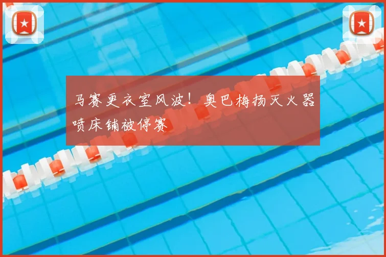 马赛更衣室风波!奥巴梅扬灭火器喷床铺被停赛