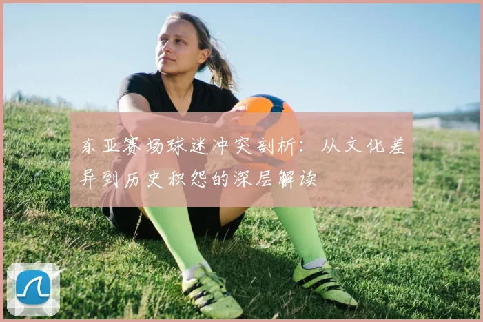 东亚赛场球迷冲突剖析：从文化差异到历史积怨的深层解读