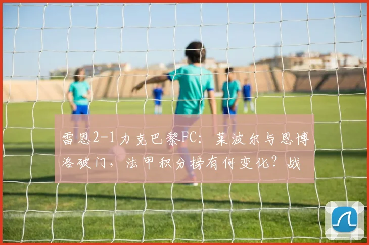 雷恩2-1力克巴黎FC:莱波尔与恩博洛破门,法甲积分榜有何变化?战术复盘