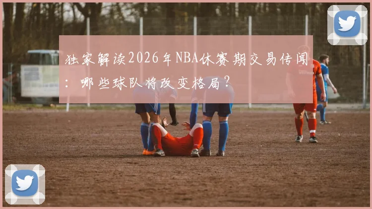 独家解读2026年NBA休赛期交易传闻:哪些球队将改变格局?