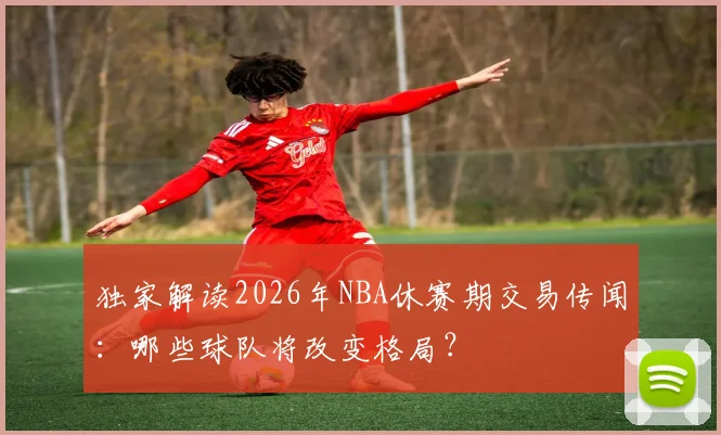 独家解读2026年NBA休赛期交易传闻：哪些球队将改变格局？