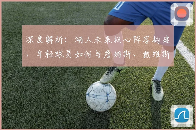 深度解析:湖人未来核心阵容构建,年轻球员如何与詹姆斯、戴维斯高效融合